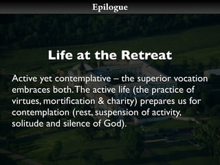 Epilogue




        Life at the Retreat
Active yet contemplative – the superior vocation
embraces both. The active life (the practice of
virtues, mortiﬁcation & charity) prepares us for
contemplation (rest, suspension of activity,
solitude and silence of God).
 