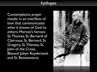 Epilogue

Contemplative prayer
results in an overﬂow of
love that communicates
what it knows of God to
others. Merton’s heroes:
St. Thomas, St. Bernard of
Clairvaux, St. Bernard, St.
Gregory, St. Theresa, St.
John of the Cross,
Blessed Johyn Ruysbroeck
and St. Bonaventure.
 
