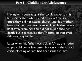 Part I – Childhood & Adolescence


Having only been taught the Lord’s prayer by his
father’s mother who visited them in America
once, they did not attend church until his mother
began to die of stomach cancer. The children were
kept away from her and did not experience her
death, but it is recalled that Thomas did not even
think to pray for her.

Later when his father was sick in Africa, the notion
to pray did come few times, but only in the face of
crisis. Nothing of faith had been raised in him.
 