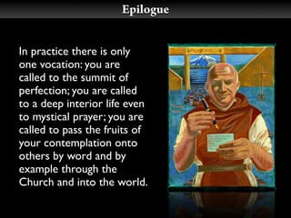 Epilogue


In practice there is only
one vocation: you are
called to the summit of
perfection; you are called
to a deep interior life even
to mystical prayer; you are
called to pass the fruits of
your contemplation onto
others by word and by
example through the
Church and into the world.
 