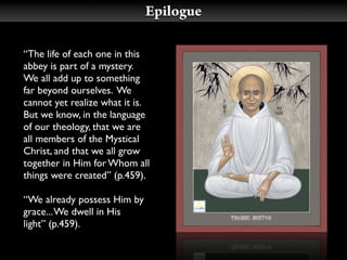 Epilogue

“The life of each one in this
abbey is part of a mystery.
We all add up to something
far beyond ourselves. We
cannot yet realize what it is.
But we know, in the language
of our theology, that we are
all members of the Mystical
Christ, and that we all grow
together in Him for Whom all
things were created” (p.459).

“We already possess Him by
grace... We dwell in His
light” (p.459).
 