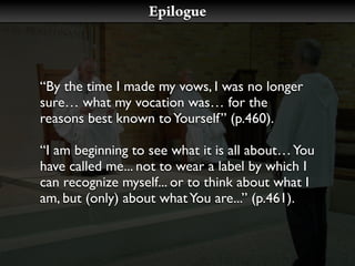 Epilogue



“By the time I made my vows, I was no longer
sure… what my vocation was… for the
reasons best known to Yourself” (p.460).

“I am beginning to see what it is all about… You
have called me... not to wear a label by which I
can recognize myself... or to think about what I
am, but (only) about what You are...” (p.461).
 