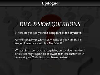 Epilogue



    DISCUSSION QUESTIONS
Where do you see yourself being part of this mystery?

At what point was Christ born anew in your life that it
was no longer your will but God’s will?

What spiritual, emotional, cognitive, personal, or relational
difﬁculties might a person of Jewish faith encounter when
converting to Catholicism or Protestantism?
 