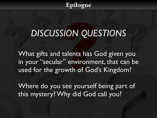 Epilogue



    DISCUSSION QUESTIONS

What gifts and talents has God given you
in your “secular” environment, that can be
used for the growth of God’s Kingdom?

Where do you see yourself being part of
this mystery? Why did God call you?
 