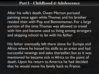 Part I – Childhood & Adolescence

After his wife’s death, Owen Merton pursued
painting once again while Thomas and his brother
resided then with Pop and Bonnemaman. For a large
portion of the time Thomas was allowed to travel
with him and became used to living among strangers
and skipping school to be with his father.

His father eventually left there alone for Europe and
Africa where he honed his skills as an artist and had
successful viewings and sales thereafter, but as it was
mentioned he became sick in Africa to the point of
death. Upon his return to America he had decided
that he would move his family back to France.
 
