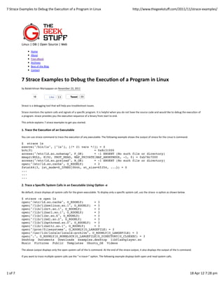 7	
  Strace	
  Examples	
  to	
  Debug	
  the	
  ExecuIon	
  of	
  a	
  Program	
  in	
  Linux                                                                          hVp://www.thegeekstuﬀ.com/2011/11/strace-­‐examples/




                           Home
                           About
                           Free	
  eBook
                           Archives
                           Best	
  of	
  the	
  Blog
                           Contact


               7	
  Strace	
  Examples	
  to	
  Debug	
  the	
  Execu5on	
  of	
  a	
  Program	
  in	
  Linux
               by	
  Balakrishnan	
  Mariyappan	
  on	
  November	
  23,	
  2011

                               18                      Like     13                Tweet         33


               Strace	
  is	
  a	
  debugging	
  tool	
  that	
  will	
  help	
  you	
  troubleshoot	
  issues.

               Strace	
  monitors	
  the	
  system	
  calls	
  and	
  signals	
  of	
  a	
  speciﬁc	
  program.	
  It	
  is	
  helpful	
  when	
  you	
  do	
  not	
  have	
  the	
  source	
  code	
  and	
  would	
  like	
  to	
  debug	
  the	
  execuIon	
  of
               a	
  program.	
  strace	
  provides	
  you	
  the	
  execuIon	
  sequence	
  of	
  a	
  binary	
  from	
  start	
  to	
  end.

               This	
  arIcle	
  explains	
  7	
  strace	
  examples	
  to	
  get	
  you	
  started.

               1.	
  Trace	
  the	
  Execu5on	
  of	
  an	
  Executable

               You	
  can	
  use	
  strace	
  command	
  to	
  trace	
  the	
  execuIon	
  of	
  any	
  executable.	
  The	
  following	
  example	
  shows	
  the	
  output	
  of	
  strace	
  for	
  the	
  Linux	
  ls	
  command.

               $ strace ls
               execve("/bin/ls", ["ls"], [/* 21 vars */]) = 0
               brk(0)                                  = 0x8c31000
               access("/etc/ld.so.nohwcap", F_OK)      = -1 ENOENT (No such file or directory)
               mmap2(NULL, 8192, PROT_READ, MAP_PRIVATE|MAP_ANONYMOUS, -1, 0) = 0xb78c7000
               access("/etc/ld.so.preload", R_OK)      = -1 ENOENT (No such file or directory)
               open("/etc/ld.so.cache", O_RDONLY)      = 3
               fstat64(3, {st_mode=S_IFREG|0644, st_size=65354, ...}) = 0
               ...
               ...
               ...

               2.	
  Trace	
  a	
  Speciﬁc	
  System	
  Calls	
  in	
  an	
  Executable	
  Using	
  Op5on	
  -­‐e

               Be	
  default,	
  strace	
  displays	
  all	
  system	
  calls	
  for	
  the	
  given	
  executable.	
  To	
  display	
  only	
  a	
  speciﬁc	
  system	
  call,	
  use	
  the	
  strace	
  -­‐e	
  opIon	
  as	
  shown	
  below.

               $ strace -e open ls
               open("/etc/ld.so.cache", O_RDONLY)      = 3
               open("/lib/libselinux.so.1", O_RDONLY) = 3
               open("/lib/librt.so.1", O_RDONLY)       = 3
               open("/lib/libacl.so.1", O_RDONLY)      = 3
               open("/lib/libc.so.6", O_RDONLY)        = 3
               open("/lib/libdl.so.2", O_RDONLY)       = 3
               open("/lib/libpthread.so.0", O_RDONLY) = 3
               open("/lib/libattr.so.1", O_RDONLY)     = 3
               open("/proc/filesystems", O_RDONLY|O_LARGEFILE) = 3
               open("/usr/lib/locale/locale-archive", O_RDONLY|O_LARGEFILE) = 3
               open(".", O_RDONLY|O_NONBLOCK|O_LARGEFILE|O_DIRECTORY|O_CLOEXEC) = 3
               Desktop Documents Downloads examples.desktop libflashplayer.so
               Music Pictures Public Templates Ubuntu_OS Videos

               The	
  above	
  output	
  displays	
  only	
  the	
  open	
  system	
  call	
  of	
  the	
  ls	
  command.	
  At	
  the	
  end	
  of	
  the	
  strace	
  output,	
  it	
  also	
  displays	
  the	
  output	
  of	
  the	
  ls	
  command.

               If	
  you	
  want	
  to	
  trace	
  mulIple	
  system	
  calls	
  use	
  the	
  “-­‐e	
  trace=”	
  opIon.	
  The	
  following	
  example	
  displays	
  both	
  open	
  and	
  read	
  system	
  calls.




1	
  of	
  7                                                                                                                                                                                                                                          18	
  Apr	
  12	
  7:28	
  pm
 