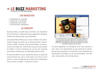 LES OBJECTIFS 
• Développer sa visibilité 
• Améliorer sa notoriété 
• Augmenter ses ventes 
• Communiquer rapidement 
LE CONCEPT 
Nouveau média, nouvelle façon d’acheter, de consommer 
et de s’informer, la déferlante web a également changé la 
manière de communiquer des entreprises. 
Les possibilités offertes par le canal internet ont radica-lement 
changé les enjeux de la communication. Commu-nication 
ciblée, tracking, offre personnalisée, la commu-nication 
de masse sur internet est de plus en plus battue 
en brèche. Le buzz marketing est une de ces nouvelles 
techniques marketing qui se développe grâce au web. 
On pourrait définir le buzz marketing comme un moyen de 
communication qui vise à faire parler d’un bien ou d’un 
service. Le buzz marketing est un dérivé d’un phénomène 
vieux comme le monde : le bouche à oreille. 
On parle également de Marketing Viral mais souvent à 
tort, celui-ci ne représentant qu’une partie de la campa-gne 
de buzz marketing. Le marketing viral représente les 
mécanismes d’invitation et de recommandation vers des 
amis, des proches, des connaissances. 
» Le buzz marketing 
Sur la droite de l’écran, on retrouve le système de partage avec 
sa communauté des vidéos dailymotion. Ce système donne la 
possibilité de transmettre la vidéo à sa communauté sur le site 
dailymotion mais également auprès de n’importe qui en entrant 
directement l’adresse mail du contact. 
» LE BUZZ MARKETING 
7 stratégies e-marketing illustrées - 11 
Le bouche à oreille électronique 
 