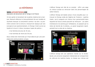LA RéFéRENCE 
WWW.laffairetwingo.COM 
Opération de lancement de la Twingo 2 en France 
14 ans après le lancement de la petite citadine de la mar-que, 
Renault effectue le renouvellement de son modèle et 
souhaite marquer ce lancement comme il se doit. La pre-mière 
version de la voiture a marqué son époque par son 
concept et son positionnement, la Twingo 2 doit suivre sa 
lignée et s’ouvrir à deux nouveaux types de publics : 
• les femmes de plus de 35 ans, 
• les hommes de moins de 30 ans. 
Deux cibles bien distinctes qu’il faut séduire par une cam-pagne 
de communication unique. 
L’affaire Twingo est née de ce constat : offrir une saga 
où chacun puisse se retrouver dans les personnages de 
cette histoire. 
L’affaire Twingo est basée autour d’une enquête pour re-trouver 
la Twingo volée de l’égérie de l’histoire : Laetitia 
Casta. Les 6 suspects ont chacun leur personnalité dans 
laquelle les futurs clients peuvent se retrouver : du cadre 
trentenaire à la working girl célibataire, en passant par la 
mère de famille de 2 enfants, un panel largement repré-sentatif 
de la cible de la citadine. 
L’affaire twingo est une opération menée sur la durée. 
Après une annonce largement médiatisée de la disparition 
du véhicule de Laetitia Casta, la chasse aux indices est 
» LE buzz MARKETING 
14 - 7 stragégies e-marketing illustrées 
 