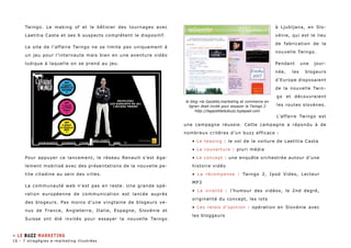 Twingo. Le making of et le bêtisier des tournages avec 
Laetitia Casta et ses 6 suspects complètent le dispositif. 
Le site de l’affaire Twingo ne se limite pas uniquement à 
un jeu pour l’internaute mais bien en une aventure vidéo 
ludique à laquelle on se prend au jeu. 
Pour appuyer ce lancement, le réseau Renault s’est éga-lement 
mobilisé avec des présentations de la nouvelle pe-tite 
citadine au sein des villes. 
La communauté web n’est pas en reste. Une grande opé-ration 
européenne de communication est lancée auprès 
des blogeurs. Pas moins d’une vingtaine de blogeurs ve-nus 
de France, Angleterre, Italie, Espagne, Slovénie et 
Suisse ont été invités pour essayer la nouvelle Twingo 
à Ljubljana, en Slo-vénie, 
qui est le lieu 
de fabrication de la 
nouvelle Twingo. 
Pendant une jour-née, 
les blogeurs 
d’Europe disposaient 
de la nouvelle Twin-go 
et découvraient 
les routes slovènes. 
L’affaire Twingo est 
le blog «la Gazette,marketing et commerce en 
ligne» était invité pour essayer la Twingo 2 
http://lagazettedubuzz.typepad.com 
une campagne réussie. Cette campagne a répondu à de 
nombreux critères d’un buzz efficace : 
• Le teasing : le vol de la voiture de Laetitia Casta 
• La couverture : pluri média 
• Le concept : une enquête orchestrée autour d’une 
histoire vidéo 
• La récompense : Twingo 2, Ipod Video, Lecteur 
MP3 
• La viralité : l’humour des vidéos, le 2nd degré, 
originalité du concept, les lots 
• Les relais d’opinion : opération en Slovénie avec 
les bloggeurs 
» LE buzz MARKETING 
16 - 7 stragégies e-marketing illustrées 
 