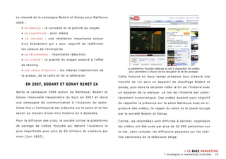 Le résumé de la campagne Bodart et Gonay pour Batibouw 
2006 : 
• Le teasing : la curiosité et la gravité du slogan 
• La couverture : pluri média 
• Le concept : une révélation importante autour 
d’un événement qui a pour objectif de réaffirmer 
les valeurs de l’entreprise 
• La récompense : importante réduction 
• La viralité : la gravité du slogan associé à l’effet 
de teasing 
• Les relais d’opinion : les médias traditionnels de 
la presse, de la radio et de la télévision 
En 2007, Bodart et Gonay remet ca 
Après la campagne 2006 autour de Batibouw, Bodart et 
Gonay renouvelle l’experience du buzz en 2007 et lance 
une campagne de communication à l’occasion du salon. 
Cette fois ci l’entreprise est présente sur le salon et le fait 
savoir au travers d’une mini histoire en 2 épisodes. 
Pour la diffusion des clips, la société utilise la plateforme 
de partage de vidéos Youtube qui détient l’audience la 
plus importante avec plus de 65 millions de visiteurs par 
mois (Juin 2007). 
La plateforme Youtube héberge et met à disposition les vidéos 
pour permettre à chacun de les récupèrer et de les partager 
Cette histoire en deux temps présente tout d’abord une 
tranche de vie sans un appareil de chauffage Bodart et 
Gonay, puis dans la seconde vidéo la fin de l’histoire avec 
un appareil de la marque. Le ton de l’histoire est volon-tairement 
humoristique. Ces vidéos avaient pour objectif 
de rappeller la présence sur le salon Batibouw avec en si-gnature 
des vidéos, le rappel du salon et le stand occupé 
par la société Bodart et Gonay. 
Certes, les retombées sont difficiles à estimer, cependant 
les vidéos ont été vues par plus de 20 000 personnes sur 
le net, sans compter les diffusions payantes sur les chaî-nes 
nationales de la télévision belge. 
» LE BUZZ MARKETING 
7 stratégies e-marketing illustrées - 19 
 