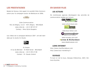 LEs PRESTATAIREs 
Bodard et Gonay a fait appel à la société Cible Communi-cation 
pour la campagne autour de Batibouw en 2006. 
Cible Communication 
Parc de Blegny, 11/13 - 4671 Blegny - BELGIQUE 
www.cible.be - +32 4 387 87 07 
Contact : Mme Cécile Nusgens 
Les vidéos de la campagne Batibouw 2007 ont été réali-sées 
par le studio XL Studio 
XL Studio 
8 rue de Bénister - B-4920 Harzé - BELGIQUE 
www.cible.be - +32 4 355 27 80 
Contact : M. Claudy Collard 
EN SAVOIR PLUS 
Les Acteurs 
De nombreuses agences développent des activités de 
communication basées sur le buzz. 
www.culture-buzz.com 
www.buzz-lemon.com 
www.nouveau-jour.com 
Barnes & Richardson 
www.deepblueeyes.com 
Liens internet 
http://www.chauffeurdebuzz.com 
http://www.buzz-marketing.fr 
Ouvrage 
To buzz or not to buzz, Georges Chétochine, 2007, Edi-tions 
Eyrolles 
» LE BUZZ MARKETING 
20 - 7 stragégies e-marketing illustrées 
 
