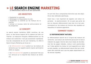 » Le SEARCH ENGINE marketing 
les objectifs 
• Augmenter la notoriété 
• Développer la fréquentation du site 
• Augmenter la visibilité sur les moteurs de re-cherche 
• Utiliser un nouveau canal de communication et 
de prospection 
le concept 
Le search engine marketing (SEM) constitue, de nos 
jours, un des leviers majeurs de la création de trafic sur 
internet. La traduction française «Référencement sur les 
moteurs de recherche» n’est pas exactement représenta-tive 
des composantes de cet outil marketing. En effet le 
Search Engine Marketing se divise en : 
• le référencement naturel gratuit sur les moteurs de 
recherche que l’on appelle search engine optimisation 
(SEO) en anglais 
• les liens sponsorisés payants ou sponsored links que 
l’on retrouve sur la majorité des moteurs de recher-che. 
Ce sont bien deux composantes distinctes avec des objec-tifs 
et des méthodes spécifiques. 
Avant tout, il est important de rappeler une notion im-portante 
: le positionnement. On ne peut pas parler de 
bon ou mauvais référencement mais bien d’un bon posi-tionnement 
sur les moteurs en fonction des requêtes sur 
lesquelles on souhaite apparaître. 
COMMENT faire ? 
le referencement naturel 
Le référencement naturel est à l’origine des moteurs de 
recherche. Les moteurs de recherche parcourent le web et 
indexent les pages internet dans leurs bases de données. 
Une fois les pages indexées, celles-ci sont positionnées 
sur l’index général du moteur et vont apparaître sur telle 
ou telle requête. Le référencement naturel doit par consé-quent 
être optimisé pour que les pages apparaissent sur 
les bonnes requêtes. 
» LE SEARCH ENGINE MARKETING 
7 stratégies e-marketing illustrées - 21 
Le référencement naturel et les liens sponsorisés 
 