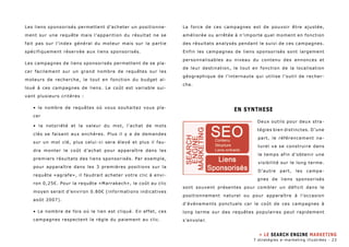 Les liens sponsorisés permettent d’acheter un positionne-ment 
sur une requête mais l’apparition du résultat ne se 
fait pas sur l’index général du moteur mais sur la partie 
spécifiquement réservée aux liens sponsorisés. 
Les campagnes de liens sponsorisés permettent de se pla-cer 
facilement sur un grand nombre de requêtes sur les 
moteurs de recherche, le tout en fonction du budget al-loué 
à ces campagnes de liens. Le coût est variable sui-vant 
plusieurs critères : 
• le nombre de requêtes où vous souhaitez vous pla-cer 
• la notoriété et la valeur du mot, l’achat de mots 
clés se faisant aux enchères. Plus il y a de demandes 
sur un mot clé, plus celui-ci sera élevé et plus il fau-dra 
monter le coût d’achat pour apparaître dans les 
premiers résultats des liens sponsorisés. Par exemple, 
pour apparaître dans les 3 premières positions sur la 
requête «agrafe», il faudrait acheter votre clic à envi-ron 
0,25€. Pour la requête «Marrakech», le coût au clic 
moyen serait d’environ 0.80€ (informations indicatives 
août 2007). 
• Le nombre de fois où le lien est cliqué. En effet, ces 
campagnes respectent la règle du paiement au clic. 
La force de ces campagnes est de pouvoir être ajustée, 
améliorée ou arrêtée à n’importe quel moment en fonction 
des résultats analysés pendant le suivi de ces campagnes. 
Enfin les campagnes de liens sponsorisés sont largement 
personnalisables au niveau du contenu des annonces et 
de leur destination, le tout en fonction de la localisation 
géographique de l’internaute qui utilise l’outil de recher-che. 
EN SYNTHESE 
Deux outils pour deux stra-tégies 
bien distinctes. D’une 
part, le référencement na-turel 
va se construire dans 
le temps afin d’obtenir une 
visibilité sur le long terme. 
D’autre part, les campa-gnes 
de liens sponsorisés 
sont souvent présentes pour combler un déficit dans le 
positionnement naturel ou pour apparaître à l’occasion 
d’événements ponctuels car le coût de ces campagnes à 
long terme sur des requêtes populaires peut rapidement 
s’envoler. 
» LE SEARCH ENGINE MARKETING 
7 stratégies e-marketing illustrées - 23 
 