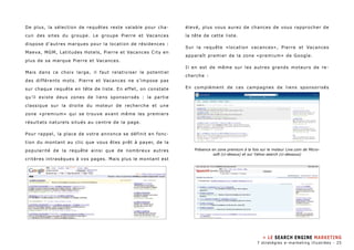De plus, la sélection de requêtes reste valable pour cha-cun 
des sites du groupe. Le groupe Pierre et Vacances 
dispose d’autres marques pour la location de résidences : 
Maeva, MGM, Latitudes Hotels, Pierre et Vacances City en 
plus de sa marque Pierre et Vacances. 
Mais dans ce choix large, il faut relativiser le potentiel 
des différents mots. Pierre et Vacances ne s’impose pas 
sur chaque requête en tête de liste. En effet, on constate 
qu’il existe deux zones de liens sponsorisés : la partie 
classique sur la droite du moteur de recherche et une 
zone «premium» qui se trouve avant même les premiers 
résultats naturels situés au centre de la page. 
Pour rappel, la place de votre annonce se définit en fonc-tion 
du montant au clic que vous êtes prêt à payer, de la 
popularité de la requête ainsi que de nombreux autres 
critères intrasèques à vos pages. Mais plus le montant est 
élevé, plus vous aurez de chances de vous rapprocher de 
la tête de cette liste. 
Sur la requête «location vacances», Pierre et Vacances 
apparaît premier de la zone «premium» de Google. 
Il en est de même sur les autres grands moteurs de re-cherche 
: 
En complément de ces campagnes de liens sponsorisés 
Présence en zone premium à la fois sur le moteur Live.com de Micro-soft 
(ci-dessus) et sur Yahoo search (ci-dessous) 
» LE SEARCH ENGINE MARKETING 
7 stratégies e-marketing illustrées - 25 
 