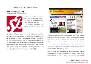 l’EXEMPLE en eurorégion 
WWW.SAVEUR-BIERE.COM 
Site de vente de bières en ligne 
Saveur Bière, jeune société 
créée courant 2007, propose : 
• la vente en ligne de bières, 
• des produits annexes, 
• du contenu informatif sur 
les brasseries et l’univers de 
la bière. 
La grande difficulté pour un site de e-commerce récent 
est d’apparaître rapidement et fortement sur les moteurs 
de recherche. En effet, l’analyse des points d’entrée sur 
un site internet indique que 30% des visiteurs arrivent 
via les moteurs de recherche (référencement naturel et 
campagne de liens sponsorisés confondus), 23% via des 
liens avec d’autres sites et 47% par un accès direct : url 
du site ou favoris (étude Xitimonitor 11/2005). 
Saveur Bière a anticipé ce phénomène afin d’être présent 
le plus rapidement possible sur les moteurs de recherche 
dès sa mise en ligne. L’insertion dans les index des dif-férents 
moteurs de recherche ne se fait pas instantané-ment 
. Nous avons indiqué préalablement l’importance du 
contenu, de la structure de la page et du nombre de liens 
pointant vers l’adresse du site. 
Pour ce faire, une stratégie de référencement a été dé-cidée 
et mise en place en amont du projet, avant même 
le lancement du site. Dans les 6 mois qui ont précédé 
» LE SEARCH ENGINE MARKETING 
7 stratégies e-marketing illustrées - 27 
 
