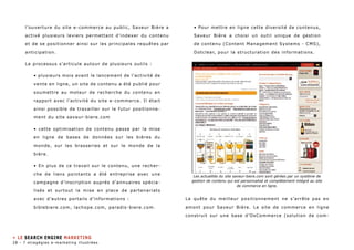 l’ouverture du site e-commerce au public, Saveur Bière a 
activé plusieurs leviers permettant d’indexer du contenu 
et de se positionner ainsi sur les principales requêtes par 
anticipation. 
Le processus s’articule autour de plusieurs outils : 
• plusieurs mois avant le lancement de l’activité de 
vente en ligne, un site de contenu a été publié pour 
soumettre au moteur de recherche du contenu en 
rapport avec l’activité du site e-commerce. Il était 
ainsi possible de travailler sur le futur positionne-ment 
du site saveur-biere.com 
• cette optimisation de contenu passe par la mise 
en ligne de bases de données sur les bières du 
monde, sur les brasseries et sur le monde de la 
bière. 
• En plus de ce travail sur le contenu, une recher-che 
de liens pointants a été entreprise avec une 
campagne d’inscription auprès d’annuaires spécia-lisés 
et surtout la mise en place de partenariats 
avec d’autres portails d’informations : 
biblebiere.com, lachope.com, paradis-biere.com. 
• Pour mettre en ligne cette diversité de contenus, 
Saveur Bière a choisi un outil unique de gestion 
de contenu (Content Management Systems - CMS), 
Dotclear, pour la structuration des informations. 
Les actualités du site saveur-biere.com sont gérées par un système de 
gestion de contenu qui est personnalisé et complètement intégré au site 
de commerce en ligne. 
La quête du meilleur positionnement ne s’arrête pas en 
amont pour Saveur Bière. Le site de commerce en ligne 
construit sur une base d’OsCommerce (solution de com- 
» LE SEARCH ENGINE MARKETING 
28 - 7 stragégies e-marketing illustrées 
 