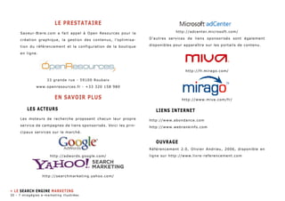le PRESTATAIRE 
Saveur-Biere.com a fait appel à Open Resources pour la 
création graphique, la gestion des contenus, l’optimisa-tion 
du référencement et la configuration de la boutique 
en ligne. 
33 grande rue - 59100 Roubaix 
www.openresources.fr - +33 320 158 980 
EN SAVOIR PLUS 
LES ACTEURS 
Les moteurs de recherche proposent chacun leur propre 
service de campagnes de liens sponsorisés. Voici les prin-cipaux 
services sur le marché. 
http://adwords.google.com/ 
http://searchmarketing.yahoo.com/ 
http://adcenter.microsoft.com/ 
D’autres services de liens sponsorisés sont également 
disponibles pour apparaître sur les portails de contenu. 
http://fr.mirago.com/ 
http://www.miva.com/fr/ 
Liens internet 
http://www.abondance.com 
http://www.webrankinfo.com 
Ouvrage 
Référencement 2.0, Olivier Andrieu, 2006, disponible en 
ligne sur http://www.livre-referencement.com 
» LE SEARCH ENGINE MARKETING 
30 - 7 stragégies e-marketing illustrées 
 