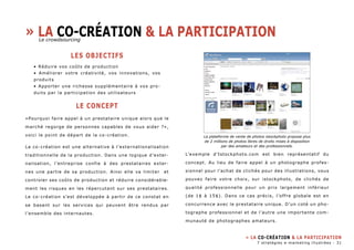 » La co-création & la participation 
LES OBJECTIFS 
• Réduire vos coûts de production 
• Améliorer votre créativité, vos innovations, vos 
produits 
• Apporter une richesse supplémentaire à vos pro-duits 
par la participation des utilisateurs 
LE CONCEPT 
«Pourquoi faire appel à un prestataire unique alors que le 
marché regorge de personnes capables de vous aider ?», 
voici le point de départ de la co-création. 
La co-création est une alternative à l’externationalisation 
traditionnelle de la production. Dans une logique d’exter-nalisation, 
l’entreprise confie à des prestataires exter-nes 
une partie de sa production. Ainsi elle va limiter et 
controler ses coûts de production et réduire considérable-ment 
les risques en les répercutant sur ses prestataires. 
Le co-création s’est développée à partir de ce constat en 
se basant sur les services qui peuvent être rendus par 
l’ensemble des internautes. 
La plateforme de vente de photos istockphoto propose plus 
de 2 millions de photos libres de droits mises à disposition 
par des amateurs et des professionnels. 
L’exemple d’Istockphoto.com est bien représentatif du 
concept. Au lieu de faire appel à un photographe profes-sionnel 
pour l’achat de clichés pour des illustrations, vous 
pouvez faire votre choix, sur istockphoto, de clichés de 
qualité professionnelle pour un prix largement inférieur 
(de 1$ à 15$). Dans ce cas précis, l’offre globale est en 
concurrence avec le prestataire unique. D’un coté un pho-tographe 
professionnel et de l’autre une importante com-munauté 
de photographes amateurs. 
» La co-création & la participation 
Le crowdsourcing 
7 stratégies e-marketing illustrées - 31 
 
