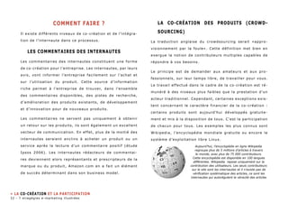 comment FAIRE ? 
Il existe différents niveaux de co-création et de l’intégra-tion 
de l’internaute dans ce processus. 
les commentaires des internautes 
Les commentaires des internautes constituent une forme 
de co-création pour l’entreprise. Les internautes, par leurs 
avis, vont informer l’entreprise facilement sur l’achat et 
sur l’utilisation du produit. Cette source d’information 
riche permet à l’entreprise de trouver, dans l’ensemble 
des commentaires disponibles, des pistes de recherche, 
d’amélioration des produits existants, de développement 
et d’innovation pour de nouveaux produits. 
Les commentaires ne servent pas uniquement à obtenir 
un retour sur les produits, ils sont également un excellent 
vecteur de communication. En effet, plus de la moitié des 
internautes seraient enclins à acheter un produit ou un 
service après la lecture d’un commentaire positif (étude 
Ipsos 2006). Les internautes rédacteurs de commentai-res 
deviennent alors représentants et prescripteurs de la 
marque ou du produit, Amazon.com en a fait un élément 
de succès déterminant dans son business model. 
La co-Création des produits (CROWD-SOURCING) 
La traduction anglaise du crowdsourcing serait «appro-visionnement 
par la foule». Cette définition met bien en 
exergue la notion de contributeurs multiples capables de 
répondre à vos besoins. 
Le principe est de demander aux amateurs et aux pro-fessionnels, 
sur leur temps libre, de travailler pour vous. 
Le travail effectué dans le cadre de la co-création est ré-munéré 
à des niveaux plus faibles que la prestation d’un 
acteur traditionnel. Cependant, certaines exceptions exis-tent 
concernant le caractère financier de la co-création : 
certains produits sont aujourd’hui développés gratuite-ment 
et mis à la disposition de tous. C’est la participation 
de chacun pour tous. Les exemples les plus connus sont 
Wikipedia, l’encyclopédie mondiale gratuite ou encore le 
système d’exploitation libre Linux. 
» la co-création et la participation 
Aujourd’hui, l’encyclopédie en ligne Wikipedia 
regroupe plus de 5 millions d’articles à travers 
le monde, avec plus de 75 000 contributeurs. 
Cette encyclopédie est disponible en 100 langues 
différentes. Wikipedia repose uniquement sur la 
contribution des utilisateurs. Les seuls contributeurs 
sur le site sont les internautes et il n’existe pas de 
vérification systèmatique des articles, ce sont les 
internautes qui autorégulent la véracité des articles 
32 - 7 stragégies e-marketing illustrées 
 