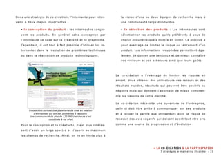 Dans une stratégie de co-création, l’internaute peut inter-venir 
à deux étapes importantes : 
• la conception du produit : les internautes conçoi-vent 
les produits. En général cette conception par 
l’internaute se base sur la créativité et le graphisme. 
Cependant, il est tout à fait possible d’utiliser les in-ternautes 
dans la résolution de problèmes techniques 
ou dans la réalisation de produits technologiques. 
Pour la conception et la créativité, il est plus intéres-sant 
d’avoir un large spectre et d’ouvrir au maximum 
les champs de recherche. Ainsi, on ne se limite plus à 
la vision d’une ou deux équipes de recherche mais à 
une communauté large d’individus. 
• la sélection des produits : Les internautes vont 
sélectionner les produits qu’ils préfèrent; à vous de 
choisir ensuite lesquels mettre en vente. Ce procédé a 
pour avantage de limiter le risque au lancement d’un 
produit. Les informations récupérées permettent éga-lement 
de donner une tendance et de mieux connaître 
vos visiteurs et vos acheteurs ainsi que leurs goûts. 
La co-création a l’avantage de limiter les risques en 
amont. Vous obtenez des utilisateurs des retours et des 
résultats rapides, résultats qui peuvent être positifs ou 
négatifs mais qui donnent l’avantage de mieux compren-dre 
les besoins de votre marché. 
La co-création nécessite une ouverture de l’entreprise, 
celle ci doit être prête à communiquer sur ses produits 
et à laisser la parole aux utilisateurs avec le risque de 
recevoir des avis négatifs qui doivent avant tout être pris 
comme une source de progression et d’évolution . 
» La co-création & la participation 
Innocentive.com est une plateforme de mise en relation 
d’entreprises qui ont des problèmes à resoudre. 
Une communauté de plus de 120 000 chercheurs s’est 
constituée à cet effet 
7 stratégies e-marketing illustrées - 33 
 