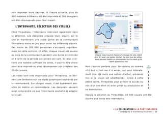 voir imprimer leurs oeuvres. A l’heure actuelle, plus de 
500 modèles différents ont été imprimés et 500 designers 
ont été récompensés pour leur travail. 
L’internaute, sélecteur des visuels 
Chez Threadless, l’internaute intervient également dans 
la sélection. Les designers propose leurs visuels sur le 
site et maintenant une autre partie de la communauté 
Threadless entre en jeu pour noter les différents visuels. 
Pas moins de 300 000 personnes s’occupent régulière-ment 
de cette activité. En effet, chaque visuel est soumis 
au vote de la communauté pendant une durée déterminée 
et à la fin de la période on connait son sort. Si celui ci at-teint 
une nombre suffisant de votes, il pourra être choisi 
pour être imprimé et ainsi récompenser son créateur des 
2500$ promis. 
Les votes sont très importants pour Threadless, ils don-nent 
une tendance sur les styles graphiques souhaités par 
la communauté. Sur chaque visuel, il est également pos-sible 
de mettre un commentaire. Les designers peuvent 
ainsi comprendre ce que l’internaute souhaite et adapter 
le visuel. 
Chaque viseul soumis dispose d’une page de vote, allant 
de 1 à 5 avec une option d’achat. De plus tous les utilisa-teurs 
peuvent mettre un commentaire sur le visuel qu’ils 
l’aient apprécié ou non 
Mais l’option parfaite pour Threadless se nomme 
«I’d buy it, tell me if it wins», qui veut littérale-ment 
dire «je mets une option d’achat, prévenez 
moi si ce visuel est sélectionné». Grâce à cette 
petite coche, Threadless peut prévoir le succès ou 
non d’un tee-shirt et ainsi gérer sa production et 
sa distribution. 
Depuis la création du Threadless, 60 000 visuels ont été 
soumis aux votes des internautes. 
» La co-création & la participation 
7 stratégies e-marketing illustrées - 35 
 