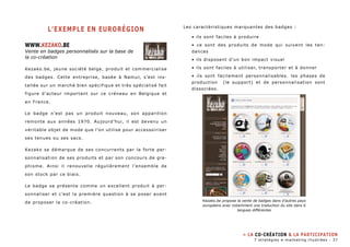 L’exemple en eurorégion 
WWW.kezako.be 
Vente en badges personnalisés sur la base de 
la co-création 
Kezako.be, jeune société belge, produit et commercialise 
des badges. Cette entreprise, basée à Namur, s’est ins-tallée 
sur un marché bien spécifique et très spécialisé fait 
figure d’acteur important sur ce créneau en Belgique et 
en France. 
Le badge n’est pas un produit nouveau, son apparition 
remonte aux années 1970. Aujourd’hui, il est devenu un 
véritable objet de mode que l’on utilise pour accessoiriser 
ses tenues ou ses sacs. 
Kezako se démarque de ses concurrents par la forte per-sonnalisation 
de ses produits et par son concours de gra-phisme. 
Ainsi il renouvelle régulièrement l’ensemble de 
son stock par ce biais. 
Le badge se présente comme un excellent produit à per-sonnaliser 
et c’est la première question à se poser avant 
de proposer la co-création. 
Les caractèristiques marquantes des badges : 
• ils sont faciles à produire 
• ce sont des produits de mode qui suivent les ten-dances 
• ils disposent d’un bon impact visuel 
• ils sont faciles à utiliser, transporter et à donner 
• ils sont facilement personnalisables. les phases de 
production (le support) et de personnalisation sont 
dissociées. 
Kezako.be propose la vente de badges dans d’autres pays 
européens avec notamment une traduction du site dans 6 
langues différentes 
» La co-création & la participation 
7 stratégies e-marketing illustrées - 37 
 