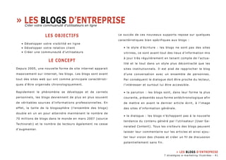 » Les blogs d’entreprise 
LES OBJECTIFS 
• Développer votre visibilité en ligne 
• Développer votre relation client 
• Créer une communauté d’utilisateurs 
LE CONCEPT 
Depuis 2005, une nouvelle forme de site internet apparait 
massivement sur internet, les blogs. Les blogs sont avant 
tout des sites web qui ont comme principale caractèristi-ques 
d’être organisés chronologiquement. 
Rapidement le phénomène se développe et de carnets 
personnels, les blogs deviennent de plus en plus souvent 
de véritables sources d’informations professionnelles. En 
effet, la taille de la blogosphère (l’ensemble des blogs) 
double en un an pour atteindre maintenant le nombre de 
70 millions de blogs dans le monde en mars 2007 (source 
Technorati) et le nombre de lecteurs également ne cesse 
d’augmenter. 
Le succès de ces nouveaux supports repose sur quelques 
caractèristiques bien spécifiques aux blogs : 
• le style d’écriture : les blogs ne sont pas des sites 
vitrines, ce sont avant tout des lieux d’information mis 
à jour très régulièrement en tenant compte de l’actua-lité 
et le tout dans un style plus décontracté que les 
sites institutionnels. Il est aisé de rapprocher le blog 
d’une conversation avec un ensemble de personnes. 
Par conséquent le dialogue doit être proche du lecteur, 
l’intéresser et surtout lui être accessible. 
• la parution : les blogs sont, dans leur forme la plus 
courante, présentés sous forme antéchronologique afin 
de mettre en avant le dernier article écrit, à l’image 
des sites d’information générale. 
• le dialogue : les blogs n’échappent pas à la nouvelle 
tendance du contenu généré par l’utilisateur (User Ge-nerated 
Content). Tous les visiteurs des blogs peuvent 
laisser leur commentaire sur les articles et ainsi ajou-ter 
leur vision des choses et créer un fil de discussion 
potentiellement sans fin. 
Créer votre commuanuté d’utilisateurs en ligne 
» Les blogs d’entreprise 
7 stratégies e-marketing illustrées - 41 
 