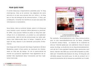 POUR QUOI FAIRE 
Il existe beaucoup d’applications possibles pour le blog 
d’entreprise. Cela va en premier lieu dépendre de votre 
activité et ce que vous pouvez dire sur celle-ci. Le blog 
est un lieu de dialogue et de communication ; il faut, par 
conséquent, l’orienter de manière à ce que vous ayez des 
informations à transmettre. 
Vous devez, dans un premier temps, savoir si le blog que 
vous montez a pour vocation d’être pérenne ou ponctuel. 
En effet, vous pouvez mettre en place un blog bien spé-cifique 
lié à un événement, un produit ou une opération 
commerciale dans le but de communiquer sur cette opé-ration 
bien déterminée dans le temps. L’objectif de ce 
type de blog répond à une demande ponctuelle d’infor-mation. 
Ces blogs sont très souvent des blogs d’opération de Buzz 
Marketing visant à faire parler au maximum de l’évène-ment 
en très peu de temps. Ils ont la particularité de 
monter en puissance rapidement mais également de re-tomber 
très rapidement dans l’anonymat une fois l’opé-ration 
terminée. 
Le blog lenversdelendroit.com 
support pour lancement d’un site Nana 
Par exemple, lenversdelendroit.com, blog communication 
pour le site lesensdelafeminite.com de Nana, présente 
le dernier produit Nana. La relance de la visibilité du 
site sur internet passe par une opération mise en oeuvre 
autour du blog. La durée de vie du blog lenversdelendroit. 
com est de 3 mois pendant lesquels deux personnes vont 
devoir réaliser des défis qui auront été proposés au préa-lable 
par l’ensemble des lecteurs du blog. Ce blog est une 
véritable plaque tournante pour le site du produit car il 
assure la promotion de la marque au quotidien sur le web. 
» Les blogs d’entreprise 
44 - 7 stragégies e-marketing illustrées 
 