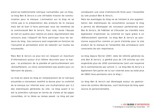 placé sa traditionnelle rubrique «actualités» par un blog. 
Le blog Ben & Jerry’s a une véritable mission de commu-nication 
pour la marque. L’animation sur le blog ne se 
limite pas à la présentation des produits de la marque 
mais bel et bien à faire participer tous les membres de 
la communauté Ben & Jerry’s. Pour cela, toute l’équipe 
se met en quatre pour mettre en place régulièrement des 
concours avec l’objectif de faire participer tous les lec-teurs 
du blog. Ces concours sont organisés en fonction de 
l’actualité et permettent ainsi de rebondir sur toutes les 
nouveautés. 
Mais Ben & Jerry’s va plus loin en relayant un maximum 
d’informations autour d’un thème récurrent pour la mar-que 
: la protection de la planète et particulièrement son 
réchauffement, un choix certainement pas anodin pour un 
fabricant de glaces... 
La mise en place du blog en remplacement de la rubrique 
actualités a clairement modifié la donne pour la visibilité 
de la marque sur internet avec une multiplication par 3,2 
des statistiques générales du site. Le blog quant à lui 
est la première rubrique en terme de visites et de pages 
consultées, et la 2ème au temps passé. Le blog est par 
conséquent une zone d’attractivité forte pour l’ensemble 
du site produit Ben & Jerry’s. 
Mais les avantages du blog ne se limitent à une augmen-tation 
des statistiques de consultation puisque le blog 
a permis de développer de nouveaux partenariats pour 
Ben & Jerry’s, de fidéliser et d’écouter sa clientèle mais 
également d’optimiser sa visibilité en ligne grâce à un 
référencement optimisé. Le blog Ben & Jerry’s se posi-tionne 
aujourd’hui comme un point d’entrée pour le site 
produit de la marque et l’ensemble des animateurs sont 
conscients de son importance. 
Le blog depuis février 2007, date de refonte générale du 
site Ben & Jerry’s, a généré plus de 170 articles qui ont 
engendrés plus de 1050 commentaires (soit une moyenne 
de 6 commentaires par article !). Le blog Ben & Jerry’s a 
également fait parler de lui sur internet avec au total plus 
de 2800 liens pointants vers le blog ! 
Le blog Ben & Jerry’s est développé autour du gestion-naire 
de contenu Wordpress, outil technique de blog open 
source et personnalisable. 
» Les blogs d’entreprise 
7 stratégies e-marketing illustrées - 47 
 