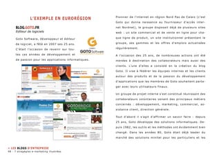 L’exemple en eurorégion 
BLOG.GOTO.FR 
Editeur de logiciels 
Goto Software, développeur et éditeur 
de logiciel, a fêté en 2007 ses 25 ans. 
C’était l’occasion de revenir sur tou-tes 
ces années de développement et 
de passion pour les applications informatiques. 
Pionnier de l’internet en région Nord Pas de Calais (c’est 
Goto qui donna naissance au fournisseur d’accès inter-net 
Nordnet), le groupe disposait déjà de plusieurs sites 
web : un site commercial et de vente en ligne pour cha-que 
ligne de produit, un site institutionnel présentant le 
groupe, ses gammes et les offres d’emplois actualisées 
régulièrement. 
A l’occasion des 25 ans, de nombreuses actions ont été 
menées à destination des collaborateurs mais aussi des 
clients. L’une d’elles a consisté en la création du blog 
Goto. Il vise à fédérer les équipes internes et les clients 
autour des produits et de la passion du développement 
d’applications que les membres de Goto souhaitent parta-ger 
avec leurs utilisateurs finaux. 
Un groupe de projet interne s’est constitué réunissant des 
collaborateurs volontaires venant des principaux métiers 
concernés : développement, marketing, commercial, as-sistance 
client, direction générale. 
Tout d’abord il s’agit d’affirmer un savoir faire : depuis 
25 ans, Goto développe des solutions informatiques. De-puis 
1982, les outils et les méthodes ont évidemment bien 
changé. Dans les années 80, Goto était déjà leader du 
marché des solutions minitel pour les particuliers et les 
» Les blogs d’entreprise 
48 - 7 stragégies e-marketing illustrées 
 