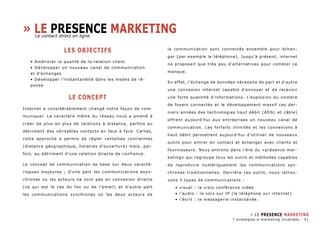 » Le presence marketing 
LES OBJECTIFS 
• Améliorer la qualité de la relation client 
• Développer un nouveau canal de communication 
et d’échanges 
• Développer l’instantanéité dans les modes de ré-ponse 
LE CONCEPT 
Internet a considérablement changé notre façon de com-muniquer. 
Le caractère même du réseau nous a amené à 
créer de plus en plus de relations à distance, parfois au 
détriment des véritables contacts en face à face. Certes, 
cette approche a permis de régler certaines contraintes 
(distance géographique, horaires d’ouverture) mais, par-fois, 
au détriment d’une relation directe de confiance. 
Le concept de communication se base sur deux caractè-risques 
majeures ; d’une part les communications asyn-chrones 
où les acteurs ne sont pas en connexion directe 
(ce qui est le cas du fax ou de l’email) et d’autre part 
les communications synchrones où les deux acteurs de 
la communication sont connectés ensemble pour échan-ger 
(par exemple le téléphone). Jusqu’à présent, internet 
ne proposait que très peu d’alternatives pour combler ce 
manque. 
En effet, l’échange de données nécessite de part et d’autre 
une connexion internet capable d’envoyer et de recevoir 
une forte quantité d’informations. L’explosion du nombre 
de foyers connectés et le développement massif ces der-niers 
années des technologies haut débit (ADSL et câble) 
offrent aujourd’hui aux entreprises un nouveau canal de 
communication. Les forfaits illimités et les connexions à 
haut débit permettent aujourd’hui d’utiliser de nouveaux 
outils pour entrer en contact et échanger avec clients et 
fournisseurs. Nous entrons dans l’ère du «présence mar-keting 
» qui regroupe tous les outils et méthodes capables 
de reproduire numériquement les communications syn-chrones 
traditionnelles. Derrière ces outils, nous retrou-vons 
3 types de communications : 
• visuel : la visio conférence vidéo 
• l’audio : la voix sur IP (le téléphone sur internet) 
• l’écrit : la messagerie instantanée. 
» Le presence marketing 
Le contact direct en ligne 
7 stratégies e-marketing illustrées - 51 
 