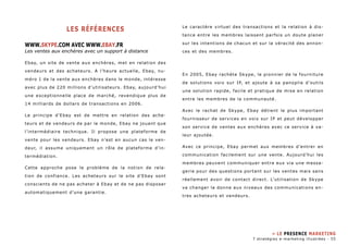 Les références 
WWW.skype.com avec www.ebay.fr 
Les ventes aux enchères avec un support à distance 
Ebay, un site de vente aux enchères, met en relation des 
vendeurs et des acheteurs. A l’heure actuelle, Ebay, nu-méro 
1 de la vente aux enchères dans le monde, intéresse 
avec plus de 220 millions d’utilisateurs. Ebay, aujourd’hui 
une exceptionnelle place de marché, revendique plus de 
14 milliards de dollars de transactions en 2006. 
Le principe d’Ebay est de mettre en relation des ache-teurs 
et de vendeurs de par le monde, Ebay ne jouant que 
l’intermédiaire technique. Il propose une plateforme de 
vente pour les vendeurs. Ebay n’est en aucun cas le ven-deur, 
il assume uniquement un rôle de plateforme d’in-termédiation. 
Cette approche pose le problème de la notion de rela-tion 
de confiance. Les acheteurs sur le site d’Ebay sont 
conscients de ne pas acheter à Ebay et de ne pas disposer 
automatiquement d’une garantie. 
Le caractère virtuel des transactions et la relation à dis-tance 
entre les membres laissent parfois un doute planer 
sur les intentions de chacun et sur la véracité des annon-ces 
et des membres. 
En 2005, Ebay rachète Skype, le pionnier de la fourniture 
de solutions voix sur IP, et ajoute à sa panoplie d’outils 
une solution rapide, facile et pratique de mise en relation 
entre les membres de la communauté. 
Avec le rachat de Skype, Ebay détient le plus important 
fournisseur de services en voix sur IP et peut développer 
son service de ventes aux enchères avec ce service à va-leur 
ajoutée. 
Avec ce principe, Ebay permet aux membres d’entrer en 
communication facilement sur une vente. Aujourd’hui les 
membres peuvent communiquer entre eux via une messa-gerie 
pour des questions portant sur les ventes mais sans 
réellement avoir de contact direct. L’utilisation de Skype 
va changer la donne aux niveaux des communications en-tres 
acheteurs et vendeurs. 
» Le presence marketing 
7 stratégies e-marketing illustrées - 55 
 