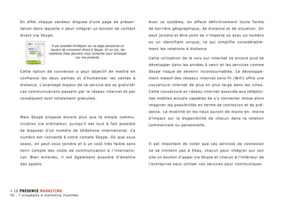 En effet chaque vendeur dispose d’une page de présen-tation 
dans laquelle il peut intégrer un bouton de contact 
direct via Skype. 
Cette option de connexion a pour objectif de mettre en 
confiance les deux parties et d’humaniser les ventes à 
distance. L’avantage majeur de ce service est sa gratuité! 
Les communications passent par le réseau internet et par 
conséquent sont totalement gratuites. 
Mais Skype propose encore plus que la simple commu-nication 
via ordinateur, puisqu’il est tout à fait possible 
de disposer d’un numéro de téléphone international. Ce 
numéro est connecté à votre compte Skype. Où que vous 
soyez, on peut vous joindre et à un coût très faible sans 
tenir compte des coûts de communication à l’internatio-nal. 
Bien entendu, il est également possible d’émettre 
des appels. 
Avec ce système, on efface définitivement toute forme 
de barrière géographique, de distance et de situation. On 
peut joindre et être joint de n’importe où avec un numéro 
ou un identifiant unique, ce qui simplifie considérable-ment 
les relations à distance. 
Cette utilisation de la voix sur internet va encore plus se 
développer dans les années à venir et les services comme 
Skype risque de devenir incontournables. Le développe-ment 
massif des réseaux internet sans fil (Wifi) offre une 
couverture internet de plus en plus large dans les villes. 
Cette couverture en réseau internet associée aux télépho-nes 
mobiles actuels capables de s’y connecter laisse alors 
imaginer les possibilités en terme de connexion et de pré-sence. 
La mobilité et les lieux auront de moins en moins 
d’impact sur la disponibilité de chacun dans la relation 
commerciale ou personnelle. 
Il est important de noter que ces services de connexion 
ne se limitent pas à Ebay, chacun peut intégrer sur son 
site un bouton d’appel via Skype et chacun à l’intérieur de 
l’entreprise peut utiliser ces services pour communiquer. 
Il est possible d’intégrer sur sa page personnel un 
bouton de connexion direct à Skype. En un clic, les 
membres Ebay peuvent vous contacter pour échanger 
sur vos produits. 
» le presence marketing 
56 - 7 stragégies e-marketing illustrées 
 