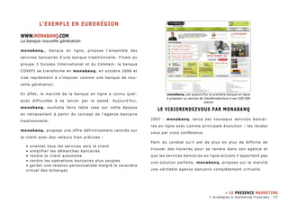 L’exemple en eurorégion 
WWW.MONABANQ.com 
La banque nouvelle génération 
monabanq. , banque en ligne, propose l’ensemble des 
services bancaires d’une banque traditionnelle. Filiale du 
groupe 3 Suisses International et du Cetelem, la banque 
COVEFI se transforme en monabanq. en octobre 2006 et 
vise rapidement à s’imposer comme une banque de nou-velle 
génération. 
En effet, le marché de la banque en ligne a connu quel-ques 
difficultés à se lancer par le passé. Aujourd’hui, 
monabanq. souhaite faire table rase sur cette époque 
en retravaillant à partir du concept de l’agence bancaire 
traditionnelle. 
monabanq. propose une offre définitivement centrée sur 
le client avec des valeurs bien précises : 
• orienter tous les services vers le client 
• simplifier les démarches bancaires 
• rendre le client autonome 
• rendre les opérations bancaires plus souples 
• garder une relation personnalisée malgré le caractère 
virtuel des échanges 
monabanq. est aujourd’hui la première banque en ligne 
à proposer un service de VisioRendezVous à ses 200 000 
clients 
Le VisioRendezVous par Monabanq 
2007 : monabanq. lance ses nouveaux services bancai-res 
en ligne avec comme principale évolution : les rendez 
vous par visio conférence. 
Parti du constat qu’il est de plus en plus de difficile de 
trouver des horaires pour se rendre dans son agence et 
que les services bancaires en ligne actuels n’apportent pas 
une solution parfaite, monabanq. propose sur le marché 
une véritable agence bancaire complètement virtuelle. 
» Le presence marketing 
7 stratégies e-marketing illustrées - 57 
 