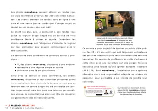 Les clients monabanq. peuvent obtenir un rendez vous 
en visio conférence avec l’un des 200 conseillers bancai-res. 
Les clients prennent un rendez vous en ligne à une 
date et une heure précise, après quoi l’usager reçoit un 
rappel de son rendez-vous par mail. 
Le client n’a plus qu’à se connecter à son rendez-vous 
grâce au logiciel Skype. Skype est un service de visio 
conférence facile à utiliser et rapide. Cependant les 
clients monabanq. ont l’obligation d’installer le logiciel 
sur leur ordinateur pour pouvoir communiquer avec le 
télé-conseiller. 
Ce service de visio conférence se construit autour 3 prin-cipes 
: 
• 2/3 des clients monabanq. disposent d’une webcam 
• recherche d’une réponse simple et rapide 
• utilisation dans la vie quotidienne 
Ainsi avec ce service de visio conférence, les clients 
monabanq. disposent de leur conseiller personnel quand 
ils le souhaitent. Les clients de la banque ne sont pas en 
relation avec un centre d’appel ou via un service de cour-rier 
impersonnel mais bien dans une relation personnali-sée 
unique. Le conseiller joue alors son rôle de conseil et 
de gestionnaire des services bancaires. 
Le service de visio conférence permet à tous 
les clients monabanq. de disposer de leur 
conseiller personnel n’importe où, à partir du 
moment ou ils sont connectés à internet avec 
Ce service a pour objectif de toucher un public cible pré-cis, 
les 25 - 45 ans actifs qui sont largement utilisateurs 
des services internet et plus particulièrement des services 
bancaires. Ce service de conférence en vidéo s’adresse à 
cette cible avec une ouverture sur des plages horaires 
beaucoup plus larges qu’une agence bancaire classique 
(8h à 22h). Pour monabanq. , l’installation de ce système 
nécessite alors une organisation adaptée au niveau du 
personnel pour permettre à ses clients de joindre leur 
conseiller. 
Pour recruter un maximum de nou-veaux 
clients, monabanq. propose 
d’aider par VisioRendezVous à faire 
les démarches de transfert. 
» le presence marketing 
58 - 7 stragégies e-marketing illustrées 
 