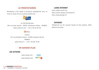 LE PRESTATAIREs 
Monabanq a fait appel à plusieurs prestataires pour la 
mise en place de sa nouvelle plateforme. 
La Cité Numérique 
245 rue Jean Jaurès - 59491 Villeneuve d’Ascq - FRANCE 
www.citenum.com - +33 3 20 20 36 36 
FullSix 
157 rue Anatole France - 92300 Levallois-Perret 
FRANCE 
www.fullsix.fr - +33 1 49 68 73 00 
EN SAVOIR PLUS 
Les Acteurs 
www.skype.com 
www.wengo.com 
Liens internet 
http://www.voipfr.org 
http://share.skype.com/sites/fr/ 
http://blog.wengo.fr/ 
Ouvrage 
Téléphonie sur IP, Laurent Ouakil et Guy Pujolle, 2007, 
éditions Eyrolles 
» le presence marketing 
60 - 7 stragégies e-marketing illustrées 
 