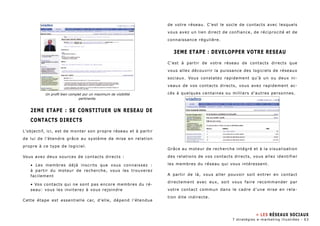 2EME ETAPE : SE CONSTITUER UN RESEAU DE 
CONTACTS DIRECTS 
L’objectif, ici, est de monter son propre réseau et à partir 
de lui de l’étendre grâce au système de mise en relation 
propre à ce type de logiciel. 
Vous avez deux sources de contacts directs : 
• Les membres déjà inscrits que vous connaissez : 
à partir du moteur de recherche, vous les trouverez 
facilement 
• Vos contacts qui ne sont pas encore membres du ré-seau: 
vous les inviterez à vous rejoindre 
Cette étape est essentielle car, d’elle, dépend l’étendue 
de votre réseau. C’est le socle de contacts avec lesquels 
vous avez un lien direct de confiance, de réciprocité et de 
connaissance régulière. 
3EME ETAPE : DEVELOPPER VOTRE RESEAU 
C’est à partir de votre réseau de contacts directs que 
vous allez découvrir la puissance des logiciels de réseaux 
sociaux. Vous constatez rapidement qu’à un ou deux ni-veaux 
de vos contacts directs, vous avez rapidement ac-cès 
à quelques centaines ou milliers d’autres personnes. 
Grâce au moteur de recherche intégré et à la visualisation 
des relations de vos contacts directs, vous allez identifier 
les membres du réseau qui vous intéressent. 
A partir de là, vous aller pouvoir soit entrer en contact 
directement avec eux, soit vous faire recommander par 
votre contact commun dans le cadre d’une mise en rela-tion 
dite indirecte. 
Un profil bien complet pur un maximum de visibilité 
pertinente. 
» Les Réseaux sociaux 
7 stratégies e-marketing illustrées - 63 
 
