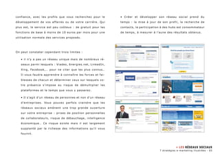 confiance, avec les profils que vous recherchez pour le 
développement de vos affaires ou de votre carrière. Qui 
plus est, le service est peu coûteux : de gratuit pour les 
fonctions de base à moins de 10 euros par mois pour une 
utilisation normale des services proposés. 
On peut constater cependant trois limites : 
• il n’y a pas un réseau unique mais de nombreux ré-seaux 
parmi lesquels : Viadeo, 6nergies.net, LinkedIn, 
Xing, Facebook,… pour ne citer que les plus connus… 
Il vous faudra apprendre à connaître les forces et fai-blesses 
de chacun et déterminer ceux sur lesquels vo-tre 
présence s’impose au risque de démultiplier les 
plateformes et le temps que vous y passerez. 
• Il s’agit d’un réseau de personnes et non d’un réseau 
d’entreprises. Vous pouvez parfois craindre que les 
réseaux sociaux amènent une trop grande ouverture 
sur votre entreprise : prises de position personnelles 
de collaborateurs, risque de débauchage, intelligence 
économique… Ce risque existe mais il est largement 
supplanté par la richesse des informations qu’il vous 
fournit. 
• Créer et développer son réseau social prend du 
temps : la mise à jour de son profil, la recherche de 
contacts, la participation à des hubs est consommateur 
de temps, à mesurer à l’aune des résultats obtenus. 
» Les Réseaux sociaux 
7 stratégies e-marketing illustrées - 65 
 