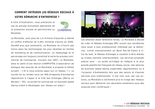 Comment intégrer les réseaux sociaux à 
votre démarche d’entreprise ? 
A titre d’illustration, nous prendrons le 
cas du groupe mutualiste spécialiste de 
la protection sociale et patrimoniale La 
Mondiale. 
La Mondiale, avec plus de 1,4 millions d’assurés a réalisé 
un chiffre d’affaires de 5,461 milliards d’euros en 2006. 
Société plus que centenaire, La Mondiale ne s’inscrit pas 
moins dans les technologies les plus récentes en termes 
de marketing et de communication. Le réseautage et le 
parrainage ont toujours constitué le socle du process com-mercial 
de l’entreprise. Courant mai 2007, La Mondiale, 
dans le cadre d’une réunion d’AMPHITéA (l’association de 
dialogue des assurés de La Mondiale) a proposé le thème 
suivant : « Et si vous preniez appui sur un réseau ? ». Le 
succès fut au rendez-vous car 400 dirigeants d’entreprise 
répondirent à l’appel à la Cité des Echanges (Marcq en 
Baroeul – 59). La soirée fut conclue par un business speed 
dating visant à développer son réseau sur place ! 
Les attentes étant tellement fortes, La Mondiale a décidé 
de créer le Réseau-Echanges NPC ouvert aux sociétaires 
mais aussi à tout professionnel intéressé par la démar-che. 
Limité volontairement au Nord Pas-de-Calais à ti-tre 
de test, le Réseau-Echanges a vocation à être étendu 
au niveau national ultérieurement. Les services proposés 
prévus sont : un accès privilégié et intégral à la plus 
grande plateforme française de réseau social, des séances 
de business speed dating organisées régulièrement ou à 
l’occasion d’événements tels que des salons et d’autres 
services plus traditionnels. Il est clair que, par ces ac-tions, 
La Mondiale a clairement pris le virage des réseaux 
sociaux pour démarrer son deuxième centenaire sous des 
auspices bien numériques ! 
» Les Réseaux sociaux 
7 stratégies e-marketing illustrées - 67 
 