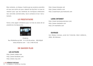 Bien entendu, ce réseau n’oublie pas sa vocation première 
et tous ces outils ont pour objectif de faciliter la mise en 
relation pour que les membres de Join2grow améliorent 
leur activités commerciales, leurs contacts et leur recru-tement. 
LE PRESTATAIRE 
Fortis a fait appel à Emakina pour la mise en place de sa 
plateforme Join2grow.biz. 
Emakina 
Rue Middelbourg 64A - B-1170 Bruxelles - BELGIQUE 
www.emakina.com - +32 2 400 40 00 
EN SAVOIR PLUS 
Les Acteurs 
http://www.viadeo.com 
http://www.facebook.com 
http://www.xing.com 
http://www.6nergies.net 
http://www.linkedin.com 
http://copainspro.journaldunet.com 
Liens internet 
http://www.lesreseauxsociaux.com 
http://www.mashable.com 
http://fr.mashable.com 
Ouvrage 
Les réseaux sociaux, pivot de l’internet, Alain Lefebvre, 
2005, M2 Editions 
» Les Réseaux sociaux 
70 - 7 stragégies e-marketing illustrées 
 