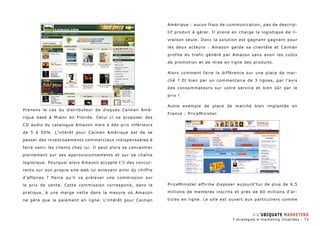 Prenons le cas du distributeur de disques Caiman Amé-rique 
basé à Miami en Floride. Celui ci va proposer des 
CD audio du catalogue Amazon mais à des prix inférieurs 
de 5 à 50%. L’intérêt pour Caiman Amérique est de se 
passer des investissements commerciaux indispensables à 
faire venir les clients chez lui. Il peut alors se concentrer 
pleinement sur ses approvisionnements et sur sa chaîne 
logistique. Pourquoi alors Amazon accepte t ’il des concur-rents 
sur son propre site web lui enlevant ainsi du chiffre 
d’affaires ? Parce qu’il va prélever une commission sur 
le prix de vente. Cette commission correspond, dans la 
pratique, à une marge nette dans la mesure où Amazon 
ne gère que le paiement en ligne. L’intérêt pour Caiman 
Amérique : aucun frais de communication, pas de descrip-tif 
produit à gérer. Il prend en charge la logistique de li-vraison 
seule. Donc la solution est gagnant-gagnant pour 
les deux acteurs : Amazon garde sa clientèle et Caiman 
profite du trafic généré par Amazon sans avoir les coûts 
de promotion et de mise en ligne des produits. 
Alors comment faire la différence sur une place de mar-ché 
? Et bien par un commentaire de 3 lignes, par l’avis 
des consommateurs sur votre service et bien sûr par le 
prix ! 
Autre exemple de place de marché bien implantée en 
France : PriceMinister. 
PriceMinister affirme disposer aujourd’hui de plus de 6,5 
millions de membres inscrits et près de 60 millions d’ar-ticles 
en ligne. Le site est ouvert aux particuliers comme 
» L’ubiquate marketing 
7 stratégies e-marketing illustrées - 73 
 