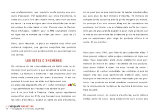 aux professionnels, aux produits neufs comme aux pro-duits 
d’occasion. Par opposition aux sites d’enchères, la 
vente est à prix fixe sans durée limite, sans frais de mise 
en vente. La mise en ligne peut être simplifiée par la sai-sie 
unique du code barre article. Comme pour la Market- 
Place d’Amazon, l’intérêt pour la PME souhaitant vendre 
en ligne est le nombre de visites par mois : plus de 15 
millions… 
Donc, pour résumer, la place de marché vous offre une 
audience inégalée, une gestion simplifiée des produits 
contre une commission généralement en pourcentage sur 
vos ventes. 
Les sites d’enchères 
On retrouve ici les concentrateurs de trafic avec la di-mension 
bien particulière que constitue la vente aux en-chères. 
La formule « enchères » est disponible pour les 
biens neufs comme pour les biens d’occasion. Il est ce-pendant 
à noter que ces sites ont également mis 
en place des dispositifs dits d’ « achat immédiat 
» qui permettent aux vendeurs de vendre le pro-duit 
à un prix fixé à l’avance. Cette option représente 
aujourd’hui plus de 25% des transactions réalisées sur 
les sites d’enchères. Quand on parle de site d’enchères, 
on ne peut pas ne pas mentionner le leader mondial eBay 
qui avec plus de 222 millions d’inscrits, 75 millions de 
comptes actifs constitue bien le grand magasin du monde. 
Le principe d’un site comme eBay est de convaincre les 
vendeurs, particuliers ou professionnels qu’ils ne trouve-ront 
pas de plus grande audience pour leurs produits sur 
le web et de convaincre les acheteurs qu’ils ne trouveront 
pas un assortiment plus large de produits offerts à la 
vente. Et ça marche ! 
Donc pour vous, PME, quel intérêt peut présenter eBay ? 
Vous pouvez intégrer votre propre commerce en ligne sur 
eBay. Vous disposerez alors d’une plateforme vous per-mettant 
de mettre en valeur l’ensemble de vos produits. 
Vous aurez intérêt à mixer les deux formes de vente : 
«enchères» et «achat immédiat». les enchères à prix de 
départ très bas vous permettront d’attirer dans votre 
boutique un maximum d’acheteurs intéressés par vos pro-duits. 
Les produits en achat immédiat viendront complé-ter 
la commande de l’acheteur de manière à optimiser ses 
frais de port. 
On pourrait croire, en matière d’enchères, qu’en dehors 
d’eBay point de salut. Vous découvrirez qu’il existe des 
» L’ubiquate marketing 
74 - 7 stragégies e-marketing illustrées 
 