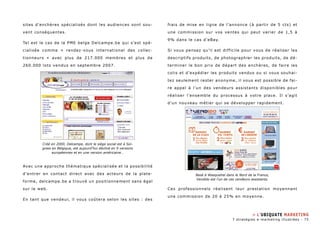 sites d’enchères spécialisés dont les audiences sont sou-vent 
conséquentes. 
Tel est le cas de la PME belge Delcampe.be qui s’est spé-cialisée 
comme « rendez-vous international des collec-tionneurs 
» avec plus de 217.000 membres et plus de 
260.000 lots vendus en septembre 2007. 
Avec une approche thématique spécialisée et la possibilité 
d’entrer en contact direct avec des acteurs de la plate-forme, 
delcampe.be a trouvé un positionnement sans égal 
sur le web. 
En tant que vendeur, il vous coûtera selon les sites : des 
frais de mise en ligne de l’annonce (à partir de 5 cts) et 
une commission sur vos ventes qui peut varier de 1,5 à 
9% dans le cas d’eBay. 
Si vous pensez qu’il est difficile pour vous de réaliser les 
descriptifs produits, de photographier les produits, de dé-terminer 
le bon prix de départ des enchères, de faire les 
colis et d’expédier les produits vendus ou si vous souhai-tez 
seulement rester anonyme, il vous est possible de fai-re 
appel à l’un des vendeurs assistants disponibles pour 
réaliser l’ensemble du processus à votre place. Il s’agit 
d’un nouveau métier qui se développer rapidement. 
Ces professionnels réalisent leur prestation moyennant 
une commission de 20 à 25% en moyenne. 
Créé en 2000, Delcampe, dont le siège social est à Soi-gnies 
en Belgique, est aujourd’hui décliné en 9 versions 
européennes et en une version américaine… 
Basé à Wasquehal dans le Nord de la France, 
Vendido est l’un de ces vendeurs assistants. 
» L’ubiquate marketing 
7 stratégies e-marketing illustrées - 75 
 