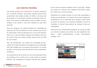 Les ventes privées 
Les ventes privées sont aujourd’hui en pleine explosion 
sur le marché français. Ces ventes privées peuvent être 
assimilées à des soldes privées. En effet, le principe est 
de proposer à la vente des produits de marques à prix ré-duits. 
Ces ventes se définissent comme privées car pour 
accéder à ses ventes il faut être membre et donc être 
parrainé. 
Pour les marques, les ventes privées ont l’avantage de 
d’écouler les fins de collection et les invendus sous forme 
de vente flash. Elles se déroulent sur une courte période, 
entre 2 et 3 jours pendant lesquels les produits sont mis 
en vente à des prix réduits (allant jusqu’à plus de 50% 
du prix initial). 
Pour les entreprises, ces ventes ont l’avantage de per-mettre 
de ne pas encombrer les magasins et les entrepôts 
avec des modèles qui ne trouvent plus preneur. En ventes 
privées, ils trouveront plus facilement et plus rapidement 
acquéreur. 
La concentration de la vente sur une courte période incite 
les acheteurs à s’y rendre pour ne pas louper les bonnes 
affaires. Par conséquent la grande majorité des modèles 
mis en vente trouvent acheteur dans la journée ! Seules 
les ventes sur internet sont capables d’accueillir autant 
de visiteurs en si peu de temps. 
Cependant les ventes privées ne sont pas accessibles à 
toutes les entreprises. La réussite d’une vente repose es-sentiellement 
sur la notoriété de la marque, avant même 
la nature du produit, qui suscitera fortement l’envie de 
l’acheteur à trouver des produits de marque à des prix 
imbattables. 
Aujourd’hui de nombreuses enseignes de ventes privées 
sur internet propose ces ventes sur des segments bien 
précis : mode, ameublements, hi-tech, informatique, 
voyages, vins. 
» L’ubiquate marketing 
76 - 7 stragégies e-marketing illustrées 
 
