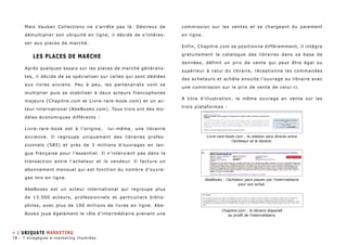 Mais Vauban Collections ne s’arrête pas là. Désireux de 
démultiplier son ubiquité en ligne, il décide de s’intéres-ser 
aux places de marché. 
LES PLACES DE MARCHE 
Après quelques essais sur les places de marché généralis-tes, 
il décide de se spécialiser sur celles qui sont dédiées 
aux livres anciens. Peu à peu, les partenariats vont se 
multiplier puis se stabiliser à deux acteurs francophones 
majeurs (Chapitre.com et Livre-rare-book.com) et un ac-teur 
international (AbeBooks.com). Tous trois ont des mo-dèles 
économiques différents : 
Livre-rare-book est à l’origine, lui-même, une librairie 
ancienne. Il regroupe uniquement des libraires profes-sionnels 
(585) et près de 3 millions d’ouvrages en lan-gue 
française pour l’essentiel. Il n’intervient pas dans la 
transaction entre l’acheteur et le vendeur. Il facture un 
abonnement mensuel qui est fonction du nombre d’ouvra-ges 
mis en ligne. 
AbeBooks est un acteur international qui regroupe plus 
de 13.500 acteurs, professionnels et particuliers biblio-philes, 
avec plus de 100 millions de livres en ligne. Abe- 
Books joue également le rôle d’intermédiaire prenant une 
commission sur les ventes et se chargeant du paiement 
en ligne. 
Enfin, Chapitre.com se positionne différemment, il intègre 
gratuitement le catalogue des libraires dans sa base de 
données, définit un prix de vente qui peut être égal ou 
supérieur à celui du libraire, réceptionne les commandes 
des acheteurs et achète ensuite l’ouvrage au libraire avec 
une commission sur le prix de vente de celui-ci. 
A titre d’illustration, le même ouvrage en vente sur les 
trois plateformes : 
Livre-rare-book.com : la relation sera directe entre 
l’acheteur et le libraire. 
AbeBooks : l’acheteur peut passer par l’intermédiaire 
pour son achat. 
Chapitre.com : le libraire disparaît 
au profit de l’intermédiaire. 
» L’ubiquate marketing 
78 - 7 stragégies e-marketing illustrées 
 