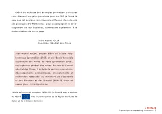 Grâce à la richesse des exemples permettant d’illustrer 
concrètement les gains possibles pour les PME je forme le 
voeu que cet ouvrage contribue à la diffusion chez elles de 
ces pratiques d’E-Marketing, pour accompagner le déve-loppement 
de leur business, contribuant également à la 
modernisation de notre pays. 
Jean Michel YOLIN 
Ingénieur Général des Mines 
Jean-Michel YOLIN, ancien élève de l’Ecole Poly-technique 
(promotion 1965) et de l’Ecole Nationale 
Supérieure des Mines de Paris (promotion 1968), 
est ingénieur général des mines. Au sein du Conseil 
général des Mines, il préside la section innovations, 
développements économiques, enseignements et 
recherches rattachée au ministère de l’Economie 
et des Finances et de l’Emploi (MINEFE).Pour en 
savoir plus : http://yolin.net 
*étoile est un projet européen INTERREG 3A financé avec le soutien 
du FEDER avec la participation de la Région Nord pas de 
Calais et de la Région Wallonne 
» PREFACE 
7 stratégies e-marketing illustrées - 
 