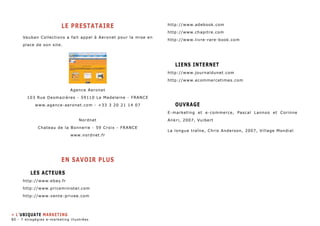 LE PRESTATAIRE 
Vauban Collections a fait appel à Aeronet pour la mise en 
place de son site. 
Agence Aeronet 
103 Rue Desmazières - 59110 La Madeleine - FRANCE 
www.agence-aeronet.com - +33 3 20 21 14 07 
Nordnet 
Chateau de la Bonnerie - 59 Croix - FRANCE 
www.nordnet.fr 
EN SAVOIR PLUS 
Les Acteurs 
http://www.ebay.fr 
http://www.priceminister.com 
http://www.vente-privee.com 
http://www.adebook.com 
http://www.chapitre.com 
http://www.livre-rare-book.com 
Liens internet 
http://www.journaldunet.com 
http://www.ecommercetimes.com 
Ouvrage 
E-marketing et e-commerce, Pascal Lannoo et Corinne 
Ankri, 2007, Vuibert 
La longue traîne, Chris Anderson, 2007, Village Mondial 
» L’ubiquate marketing 
80 - 7 stragégies e-marketing illustrées 
 
