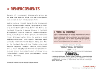 Nos plus vifs remerciements à toutes celles et ceux qui 
ont aidé dans rédaction de ce guide par leurs apports, 
leurs conseils et leurs relectures sans faille: 
Valérie Abehsera (Viadeo), Daniel Broche (Discounteo), 
Thomas Buysse (Kezako), Valérie Cretin (Pierre et Vacan-ces), 
Lionel Damm (SimaWay), Damien De Bloteau (La 
Mondiale), Alexandra de Lassus (L’envers de l’endroit), 
Arnaud Deprun (Pierre et Vacances), Emmanuel Dolle (Re-nault), 
Xuoan Duquesne (Ben & Jerry’s), Etienne Fraikin 
(Bodart & Gonay), Raphael Gilmas (La gazette du buzz), 
Valérie Guilmin (Join 2 Grow - Fortis), Sebastien Ivanec 
(Renault), Julien Lemarchand (Saveur Bière), José Mes-ser 
(La Mondiale), Bernard Musa (Vauban Collections), 
Sandrine Plasseraud (Renault), Stéphane Pointin (mona-banq.), 
Pascal Poty (Agence Wallonne des Télécommuni-cations), 
Vincent Sudara (La Mondiale), Mathieu Tarnus 
(Goto Software), Thierry Tarnus (Goto Software), Corinne 
Visse (La Mondiale). 
Sur une idée originale de Michel Declunder, Cabinet Periscope 
A Propos du Rédacteur 
Jean-Luc Synave est acteur des nouvelles technologies depuis plus de 
10 ans. Fondateur de l’agence interactive Internence.com, il anime 
aujourd’hui SimaWay, société de consulting et de formation en e-mar-keting 
et e-commerce. Il est par ailleurs très impliqué dans l’enseigne-ment 
supérieur : il intervient notamment dans le Mastère Marketing 
direct et commerce électronique du Groupe ESC Lille. 
Conception et réalisation : SimaWay 
Design de la couverture : Véronique Geubelle 
Impression : Imprimerie Blas - Desmoutiez 
2007 - v1.01 
Cette création est mise à disposition selon le Contrat Paternité-Pas d’Utilisation 
Commerciale-Partage des Conditions Initiales à l’Identique 2.0 France disponible 
en ligne http://creativecommons.org/licenses/by-nc-sa/2.0/fr/ ou par courrier 
postal à Creative Commons, 171 Second Street, Suite 300, San Francisco, Ca-lifornia 
94105, USA. 
» Remerciements 
» remerciements 
7 stratégies e-marketing illustrées - 81 
 