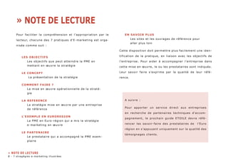 Pour faciliter la compréhension et l’appropriation par le 
lecteur, chacune des 7 pratiques d’E-marketing est orga-nisée 
comme suit : 
LES OBJECTIFS 
Les objectifs que peut atteindre la PME en 
mettant en oeuvre la stratégie 
LE CONCEPT 
La présentation de la stratégie 
COMMENT FAIRE ? 
La mise en oeuvre opérationnelle de la straté-gie 
LA REFERENCE 
La stratégie mise en oeuvre par une entreprise 
de référence 
L’EXEMPLE EN EUROREGION 
La PME en Euro-région qui a mis la stratégie 
e-marketing en oeuvre 
LE PARTENAIRE 
Le prestataire qui a accompagné la PME exem-plaire 
EN SAVOIR PLUS 
Les sites et les ouvrages de référence pour 
aller plus loin 
Cette disposition doit permettre plus facilement une iden-tification 
de la pratique, en liaison avec les objectifs de 
l’entreprise. Pour aider à accompagner l’entreprise dans 
cette mise en oeuvre, le ou les prestataires sont indiqués. 
Leur savoir faire s’exprime par la qualité de leur réfé-rence. 
A suivre : 
Pour apporter un service direct aux entreprises 
en recherche de partenaires techniques d’accom-pagnement, 
le prochain guide ETOILE devra réfé-rencer 
les savoir-faire des prestataires de l’Euro 
région en s’appuyant uniquement sur la qualité des 
témoignages clients. 
» NOTE DE LECTURE 
» NOTE DE LECTURE 
- 7 stragégies e-marketing illustrées 
 
