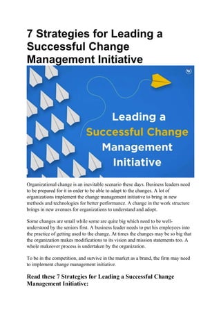 7 Strategies for Leading a
Successful Change
Management Initiative
Organizational change is an inevitable scenario these days. Business leaders need
to be prepared for it in order to be able to adapt to the changes. A lot of
organizations implement the change management initiative to bring in new
methods and technologies for better performance. A change in the work structure
brings in new avenues for organizations to understand and adopt.
Some changes are small while some are quite big which need to be well-
understood by the seniors first. A business leader needs to put his employees into
the practice of getting used to the change. At times the changes may be so big that
the organization makes modifications to its vision and mission statements too. A
whole makeover process is undertaken by the organization.
To be in the competition, and survive in the market as a brand, the firm may need
to implement change management initiative.
Read these 7 Strategies for Leading a Successful Change
Management Initiative:
 